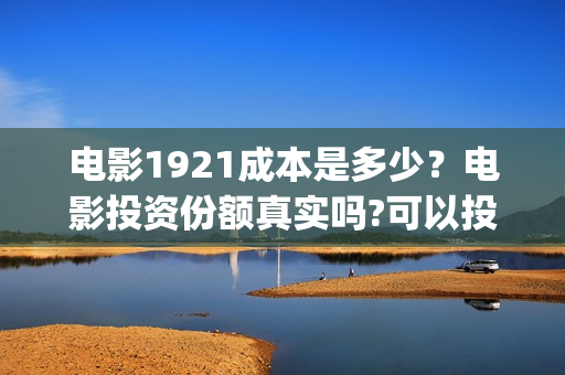 电影1921成本是多少?电影投资份额真实吗?可以投资吗?(1921电影投资收益) 电影1921成本是多少?电影投资份额真实吗?可以投资吗?(1921电影投资收益)