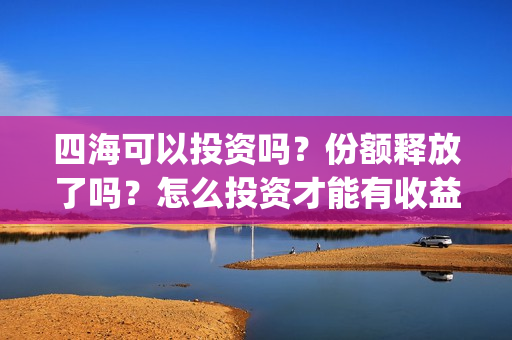 四海可以投资吗？份额释放了吗？怎么投资才能有收益？(四海投资顾问有限公司)