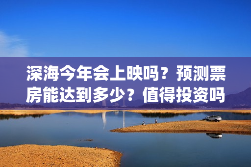 深海今年会上映吗？预测票房能达到多少？值得投资吗？(深海上映了吗)