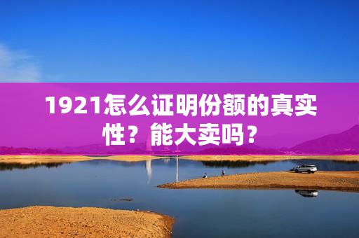 1921怎么证明份额的真实性？能大卖吗？