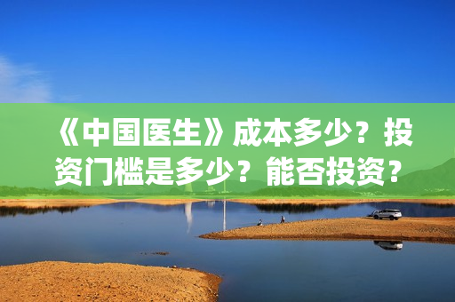 《中国医生》成本多少？投资门槛是多少？能否投资？(中国医生mv)