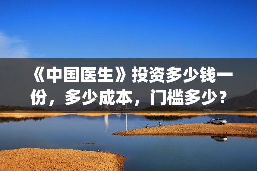 《中国医生》投资多少钱一份，多少成本，门槛多少？(《中国医生》怎么样)