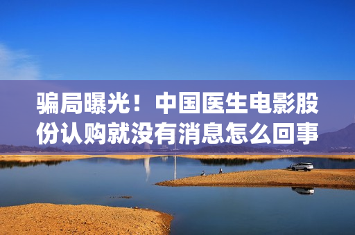 骗局曝光！中国医生电影股份认购就没有消息怎么回事(骗局曝光!中国新闻)