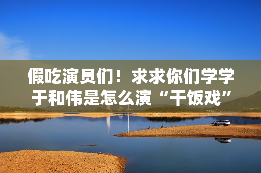 假吃演员们！求求你们学学于和伟是怎么演“干饭戏”的吧