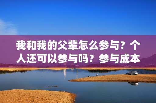 我和我的父辈怎么参与?个人还可以参与吗?参与成本是多少?(我和我的父辈如何) 我和我的父辈怎么参与?个人还可以参与吗?参与成本是多少?(我和我的父辈如何)