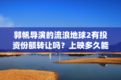 郭帆导演的流浪地球2有投资份额转让吗？上映多久能分红？有保障吗？(郭帆导演流浪地球3下一部作品)