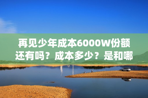 再见少年成本6000W份额还有吗？成本多少？是和哪家公司签约的？(《再见少年》)