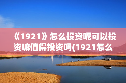 《1921》怎么投资呢可以投资嘛值得投资吗(1921怎么投资)