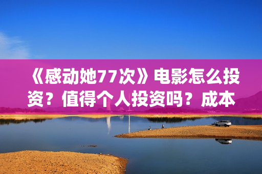 《感动她77次》电影怎么投资？值得个人投资吗？成本多少？(感动她77次讲的是什么)