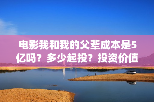 电影我和我的父辈成本是5亿吗？多少起投？投资价值大吗？(电影我和我的父辈免费观看完整版)