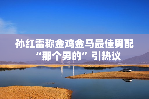 孙红雷称金鸡金马最佳男配“那个男的”引热议 孙红雷称金鸡金马最佳男配“那个男的”引热议