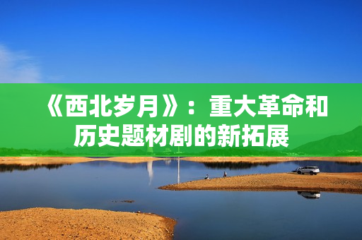《西北岁月》：重大革命和历史题材剧的新拓展