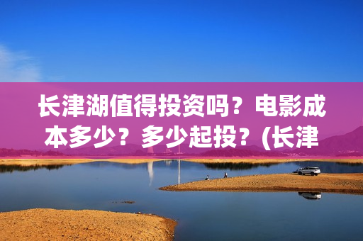 长津湖值得投资吗？电影成本多少？多少起投？(长津湖值不值得投资)