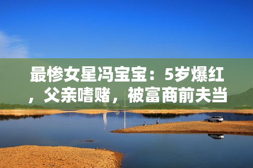 最惨女星冯宝宝：5岁爆红，父亲嗜赌，被富商前夫当成“摇钱树”