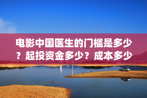 电影中国医生的门槛是多少？起投资金多少？成本多少？(电影中国医生的主人公)