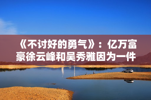 《不讨好的勇气》：亿万富豪徐云峰和吴秀雅因为一件事果断分手