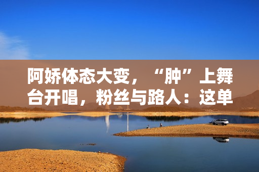 阿娇体态大变，“肿”上舞台开唱，粉丝与路人：这单买还是不买？