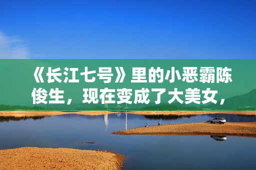 《长江七号》里的小恶霸陈俊生，现在变成了大美女，不可思议！