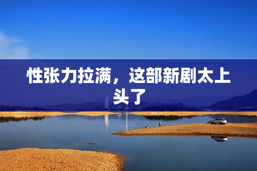 性张力拉满,这部新剧太上头了 性张力拉满,这部新剧太上头了