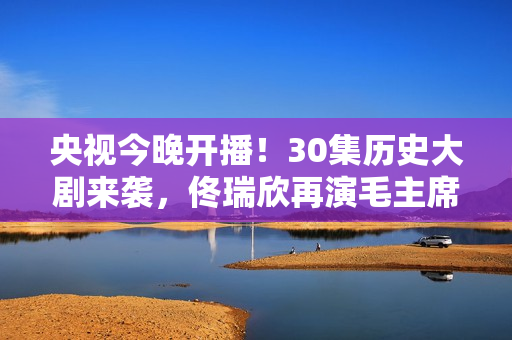 央视今晚开播！30集历史大剧来袭，佟瑞欣再演毛主席，有剧可追了