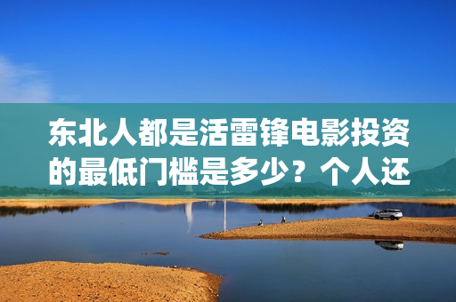 东北人都是活雷锋电影投资的最低门槛是多少?个人还能在哪参与?(东北人都是活雷锋之长白山行动) 东北人都是活雷锋电影投资的最低门槛是多少?个人还能在哪参与?(东北人都是活雷锋之长白山行动)