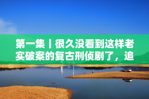 第一集丨很久没看到这样老实破案的复古刑侦剧了，追！