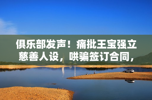 俱乐部发声！痛批王宝强立慈善人设，哄骗签订合同，要求还血汗钱