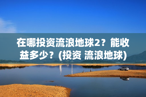 在哪投资流浪地球2？能收益多少？(投资 流浪地球)
