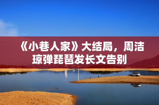 《小巷人家》大结局，周洁琼弹琵琶发长文告别