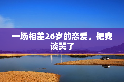 一场相差26岁的恋爱，把我谈哭了