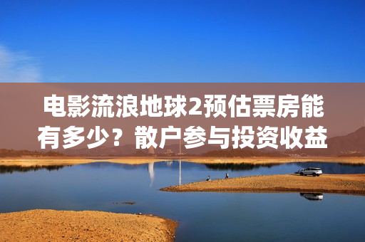 电影流浪地球2预估票房能有多少？散户参与投资收益能翻倍吗？(流浪地球2观后感)