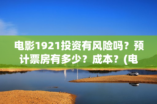 电影1921投资有风险吗？预计票房有多少？成本？(电影1921总投资)