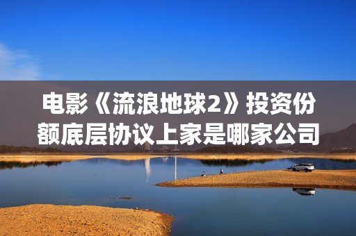 电影《流浪地球2》投资份额底层协议上家是哪家公司？拿了多少份额？(电影流浪地球演员表)