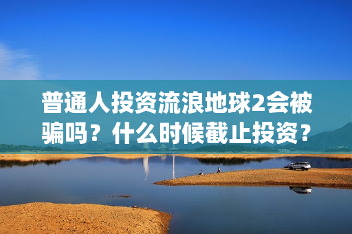 普通人投资流浪地球2会被骗吗？什么时候截止投资？(普通人投资流浪地球好吗)