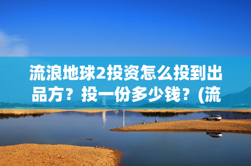 流浪地球2投资怎么投到出品方？投一份多少钱？(流浪地球2投资方都有哪些公司)