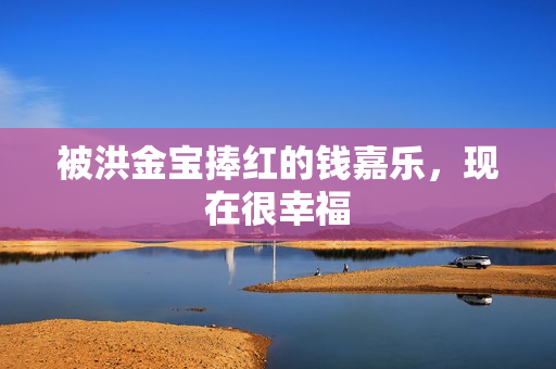 被洪金宝捧红的钱嘉乐,现在很幸福 被洪金宝捧红的钱嘉乐,现在很幸福