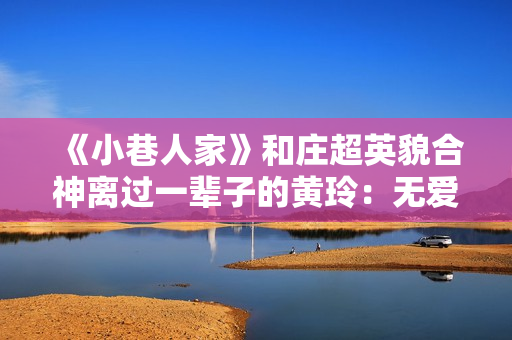 《小巷人家》和庄超英貌合神离过一辈子的黄玲：无爱无性，只有恨