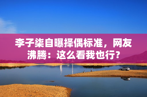 李子柒自曝择偶标准，网友沸腾：这么看我也行？
