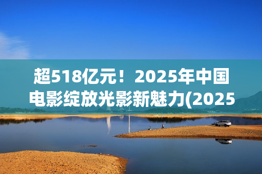 超518亿元！2025年中国电影绽放光影新魅力(2025年我国)