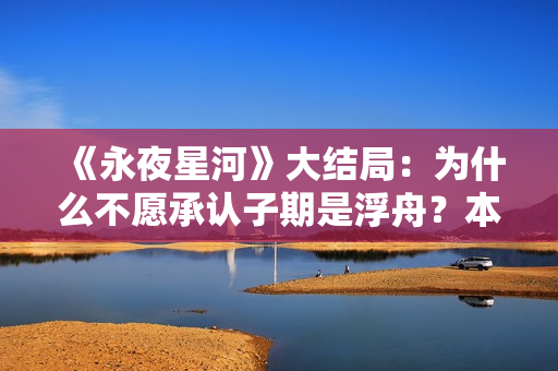 《永夜星河》大结局:为什么不愿承认子期是浮舟?本就是一场救赎 《永夜星河》大结局:为什么不愿承认子期是浮舟?本就是一场救赎