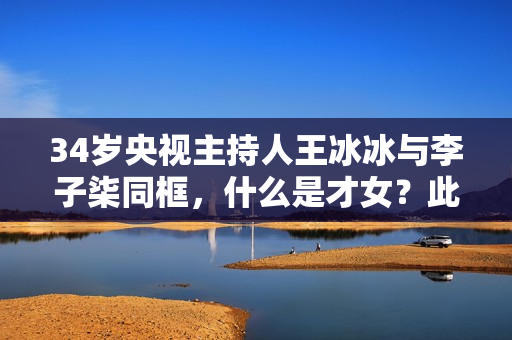 34岁央视主持人王冰冰与李子柒同框，什么是才女？此刻具象化了！