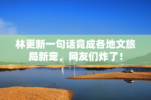 林更新一句话竟成各地文旅局新宠，网友们炸了！
