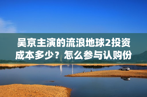 吴京主演的流浪地球2投资成本多少？怎么参与认购份额？分红有风险吗(吴京主演的流浪地球电影)