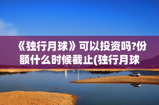 《独行月球》可以投资吗?份额什么时候截止(独行月球出品方)