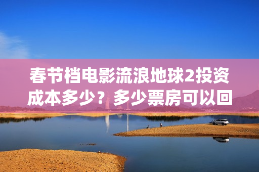 春节档电影流浪地球2投资成本多少？多少票房可以回本？起投门槛多少(流浪题材电影)