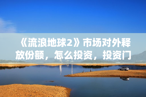 《流浪地球2》市场对外释放份额,怎么投资,投资门槛多少?(流浪地球2演员表全部名单) 《流浪地球2》市场对外释放份额,怎么投资,投资门槛多少?(流浪地球2演员表全部名单)
