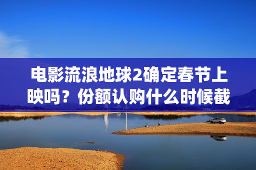 电影流浪地球2确定春节上映吗？份额认购什么时候截止？哪家公司靠谱(电影流浪地球2在线观看完整视频)