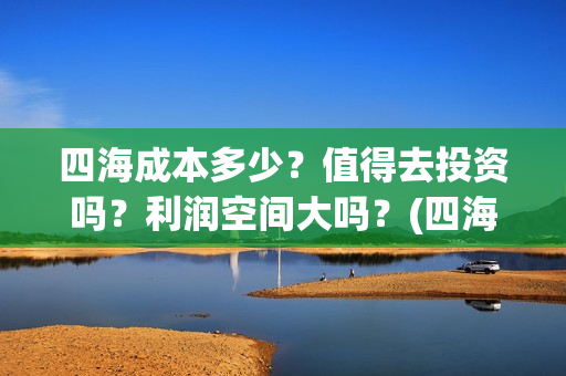 四海成本多少？值得去投资吗？利润空间大吗？(四海成本多少)