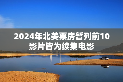 2024年北美票房暂列前10影片皆为续集电影