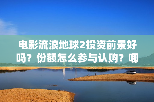 电影流浪地球2投资前景好吗？份额怎么参与认购？哪家公司的份额真实(电影流浪地球2在线观看)